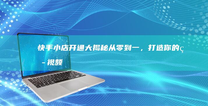 快手小店开通大揭秘：从零到一，打造你的短视频带货基地